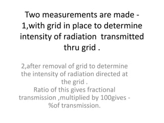 Two measurements are made -
1,with grid in place to determine
intensity of radiation transmitted
thru grid .
2,after removal of grid to determine
the intensity of radiation directed at
the grid .
Ratio of this gives fractional
transmission ,multiplied by 100gives -
%of transmission.
 