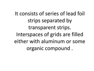 It consists of series of lead foil
strips separated by
transparent strips.
Interspaces of grids are filled
either with aluminum or some
organic compound .
 