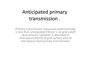 Anticipated primary
transmission .
Primary transmission measured experimentally
is less than anticipated.if there is no grid cutoff
,&no primary radiation is absorbed in
interspaces,then% of grid surface area of
interspaces=%of primary transmission.
 