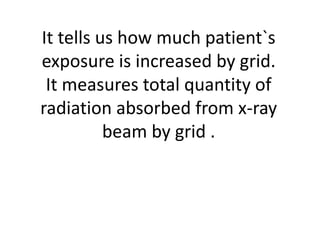 It tells us how much patient`s
exposure is increased by grid.
It measures total quantity of
radiation absorbed from x-ray
beam by grid .
 