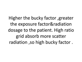 Higher the bucky factor ,greater
the exposure factor&radiation
dosage to the patient. High ratio
grid absorb more scatter
radiation ,so high bucky factor .
 