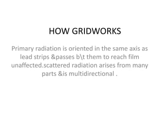 HOW GRIDWORKS
Primary radiation is oriented in the same axis as
lead strips &passes bt them to reach film
unaffected.scattered radiation arises from many
parts &is multidirectional .
 
