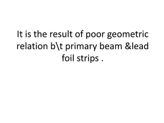It is the result of poor geometric
relation bt primary beam &lead
foil strips .
 