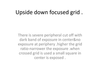 Upside down focused grid .
There is severe peripheral cut off with
dark band of exposure in center&no
exposure at periphery .higher the grid
ratio-narrower the exposure .when
crossed grid is used a small square in
center is exposed .
 