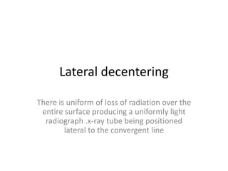 Lateral decentering
There is uniform of loss of radiation over the
entire surface producing a uniformly light
radiograph .x-ray tube being positioned
lateral to the convergent line
 