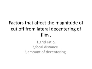 Factors that affect the magnitude of
cut off from lateral decentering of
film .
1,grid ratio.
2,focal distance .
3,amount of decentering .
 