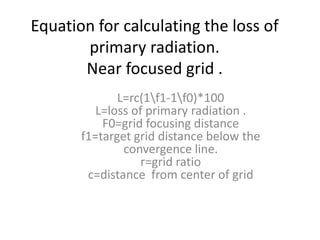 Equation for calculating the loss of
primary radiation.
Near focused grid .
L=rc(1f1-1f0)*100
L=loss of primary radiation .
F0=grid focusing distance
f1=target grid distance below the
convergence line.
r=grid ratio
c=distance from center of grid
 