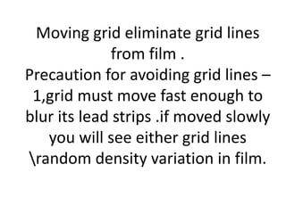 Moving grid eliminate grid lines
from film .
Precaution for avoiding grid lines –
1,grid must move fast enough to
blur its lead strips .if moved slowly
you will see either grid lines
random density variation in film.
 