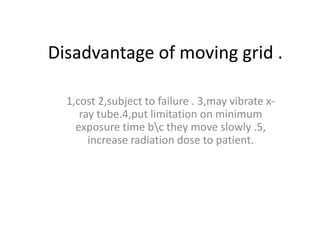 Disadvantage of moving grid .
1,cost 2,subject to failure . 3,may vibrate x-
ray tube.4,put limitation on minimum
exposure time bc they move slowly .5,
increase radiation dose to patient.
 