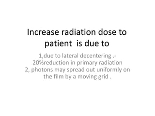 Increase radiation dose to
patient is due to
1,due to lateral decentering .-
20%reduction in primary radiation
2, photons may spread out uniformly on
the film by a moving grid .
 