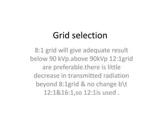 Grid selection
8:1 grid will give adequate result
below 90 kVp.above 90kVp 12:1grid
are preferable.there is little
decrease in transmitted radiation
beyond 8:1grid & no change bt
12:1&16:1,so 12:1is used .
 