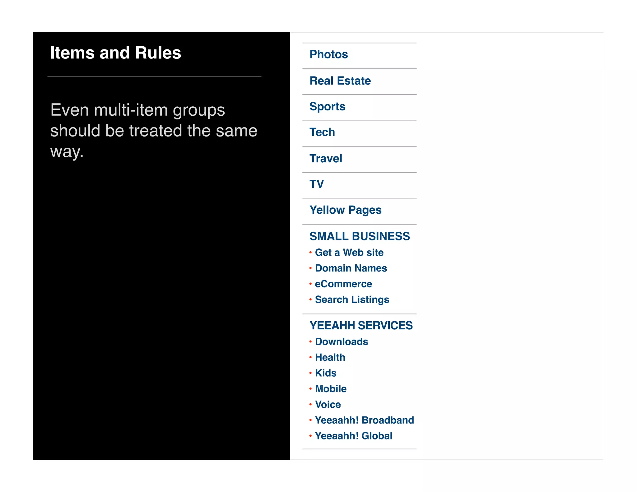 Items and Rules
Even multi-item groups
should be treated the same
way.
Yellow Pages
TV
Travel
Tech
Sports
Real Estate
Photos
SMALL BUSINESS
• Get a Web site
• Domain Names
• eCommerce
• Search Listings
YEEAHH SERVICES
• Downloads
• Health
• Kids
• Mobile
• Voice
• Yeeaahh! Broadband
• Yeeaahh! Global
 