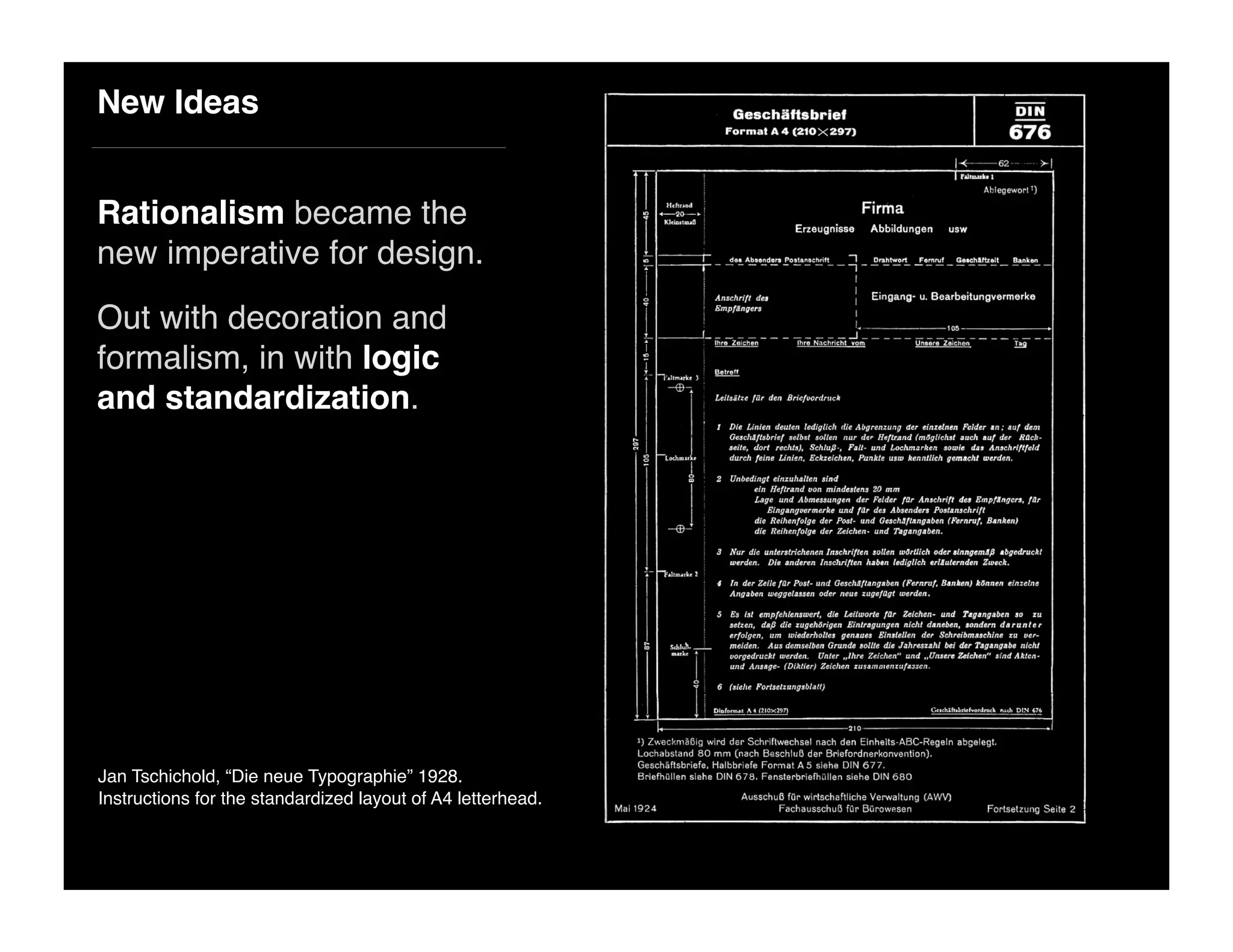New Ideas
Rationalism became the
new imperative for design.
Out with decoration and
formalism, in with logic
and standardization.
Jan Tschichold, “Die neue Typographie” 1928.
Instructions for the standardized layout of A4 letterhead.
 