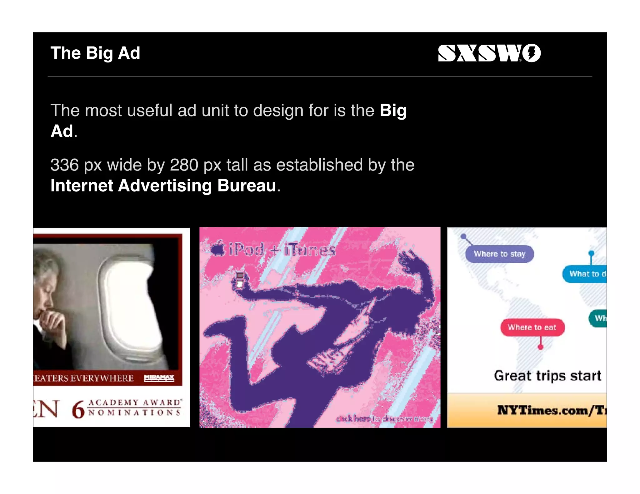 The Big Ad
The most useful ad unit to design for is the Big
Ad.
336 px wide by 280 px tall as established by the
Internet Advertising Bureau.
 