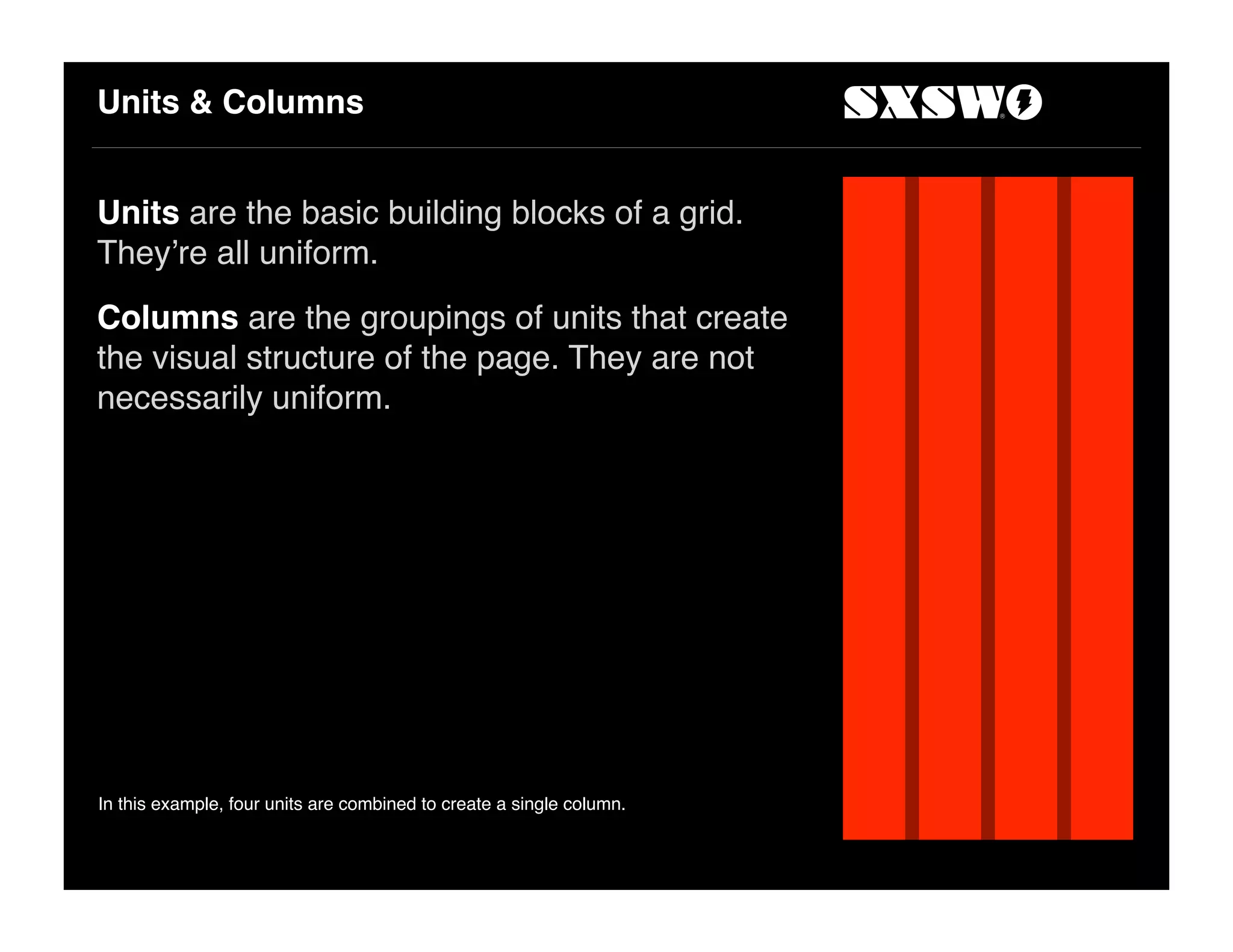 Units & Columns
Units are the basic building blocks of a grid.
They!re all uniform.
Columns are the groupings of units that create
the visual structure of the page. They are not
necessarily uniform.
In this example, four units are combined to create a single column.
 