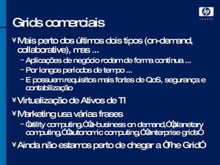 Grids comerciais Mais perto dos últimos dois tipos (on-demand, collaborative), mas ... Aplicações de negócio rodam de forma contínua ... Por longos períodos de tempo ... E possuem requisitos mais fortes de QoS, segurança e contabilização Virtualização de Ativos de TI Marketing usa várias frases “ utility computing,” “e-business on demand,” “planetary computing,” “autonomic computing,” “enterprise grids” Ainda não estamos perto de chegar a “The Grid” 