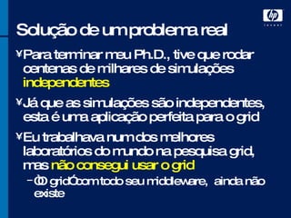 Solução de um problema real Para terminar meu Ph.D., tive que rodar centenas de milhares de simulações  independentes Já que as simulações são independentes, esta é uma aplicação perfeita para o grid Eu trabalhava num dos melhores laboratórios do mundo na pesquisa grid, mas  não consegui usar o grid “ O grid” com todo seu middleware,  ainda não existe 