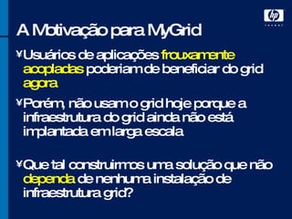 A Motivação para MyGrid Usuários de aplicações  frouxamente acopladas  poderiam de beneficiar do grid  agora Porém, não usam o grid hoje porque a infraestrutura do grid ainda não está implantada em larga escala Que tal construirmos uma solução que não  dependa  de nenhuma instalação de infraestrutura grid? 