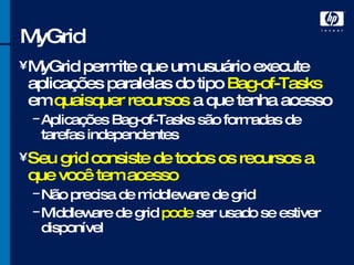 MyGrid MyGrid permite que um usuário execute aplicações paralelas do tipo  Bag-of-Tasks  em  quaisquer recursos  a que tenha acesso Aplicações Bag-of-Tasks são formadas de tarefas independentes Seu grid consiste de todos os recursos a que você tem acesso Não precisa de middleware de grid Middleware de grid  pode  ser usado se estiver disponível 