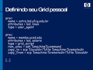 Definindo seu Grid pessoal proc: name = ostra.lsd.ufcg.edu.br  attributes = lsd, linux  type = user_agent  proc: name = memba.ucsd.edu  attributes = lsd, solaris  type = grid_script  rem_exec = ssh %machine%command  copy_to = scp %localdir/%file %machine:%remotedir  copy_from = scp %machine:%remotedir/%file %localdir  [...]  