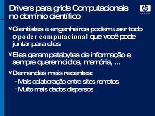 Drivers para grids Computacionais no domínio científico Cientistas e engenheiros podem usar todo o  poder computacional  que você pode juntar para eles Eles geram petabytes de informação e sempre querem ciclos, memória, ... Demandas mais recentes: Mais colaboração entre sites remotos Muito mais dados dispersos 
