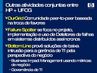 Outras atividades conjuntas entre HP + UFCG OurGrid  Comunidade peer-to-peer baseada na troca de favores Failure Spotter  se foca no projeto, implementação e uso de Detetores de falhas em sistemas distribuídos assíncronos Bottom Line  provê soluções de baixa intrusão para a gerência de TI pela perspectiva do negócio Business Impact Management usando métricas de negócio Governância de TI 