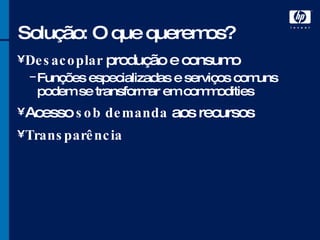 Solução: O que queremos? Desacoplar  produção e consumo Funções especializadas e serviços comuns podem se transformar em commodities Acesso  sob demanda  aos recursos Transparência 