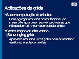 Aplicações de grids Supercomputação distribuída Para agregar recursos computacional (ao mesmo tempo) para resolver problemas que não podem sê-lo num computador único Computação de alta vazão (Scavenging grid) Aproveita recursos livres (idle) para aumentar a vazão agregada de tarefas 