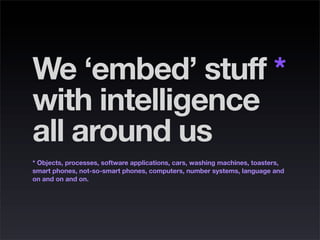 We ‘embed’ stuff *
with intelligence
all around us
* Objects, processes, software applications, cars, washing machines, to...