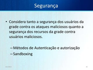 Segurança

• Considera tanto a segurança dos usuários da
  grade contra os ataques maliciosos quanto a
  segurança dos recursos da grade contra
  usuários maliciosos.

      – Métodos de Autenticação e autorização
      – Sandboxing

8/1/2012                                        18
 