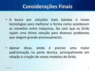Considerações Finais

• A busca por soluções mais baratas e novas
  tecnologias para melhorar a forma como acontecem
  as conexões entre máquinas, faz com que os Grids
  sejam uma ótima solução para diversos problemas
  que exigem grande processamento.

• Apesar disso, ainda é preciso uma maior
  padronização na parte técnica, principalmente em
  relação à criação de novos modelos de Grids.

8/1/2012                                         20
 