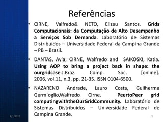 Referências
           • CIRNE, Valfredo& NETO, Elizeu Santos. Grids
             Computacionais: da Computação de Alto Desempenho
             a Serviços Sob Demanda. Laboratório de Sistemas
             Distribuídos – Universidade Federal da Campina Grande
             – PB – Brasil.
           • DANTAS, Ayla; CIRNE, Walfredo and SAIKOSKI, Katia.
             Using AOP to bring a project back in shape: the
             ourgridcase.J.Braz.       Comp.        Soc.   [online].
             2006, vol.11, n.3, pp. 21-35. ISSN 0104-6500.
           • NAZARENO Andrade, Lauro Costa, Guilherme
             Germ´oglio,Walfredo Cirne.      PeertoPeer grid
             computingwiththeOurGridCommunity. Laboratório de
             Sistemas Distribuídos – Universidade Federal de
8/1/2012     Campina Grande.                              21
 