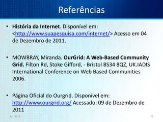 Referências
• História da Internet. Disponível em:
  <http://www.suapesquisa.com/internet/> Acesso em 04
  de Dezembro de 2011.

• MOWBRAY, Miranda. OurGrid: A Web-Based Community
  Grid. Filton Rd, Stoke Gifford, - Bristol BS34 8QZ, UK.IADIS
  International Conference on Web Based Communities
  2006.

• Página Oficial do Ourgrid. Disponível em:
  http://www.ourgrid.org/ Acessado: 09 de Dezembro de
  2011
 8/1/2012                                                        22
 