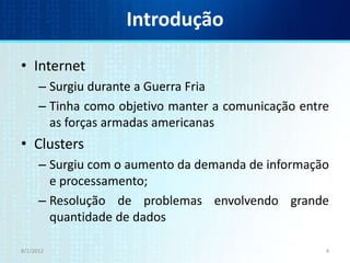 Introdução

• Internet
      – Surgiu durante a Guerra Fria
      – Tinha como objetivo manter a comunicação entre
        as forças armadas americanas
• Clusters
      – Surgiu com o aumento da demanda de informação
        e processamento;
      – Resolução de problemas envolvendo grande
        quantidade de dados

8/1/2012                                             4
 