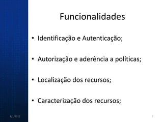 Funcionalidades

           • Identificação e Autenticação;

           • Autorização e aderência a políticas;

           • Localização dos recursos;

           • Caracterização dos recursos;
8/1/2012                                            7
 