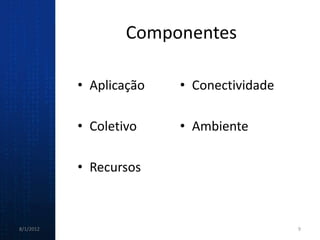 Componentes

           • Aplicação   • Conectividade

           • Coletivo    • Ambiente

           • Recursos



8/1/2012                                   9
 