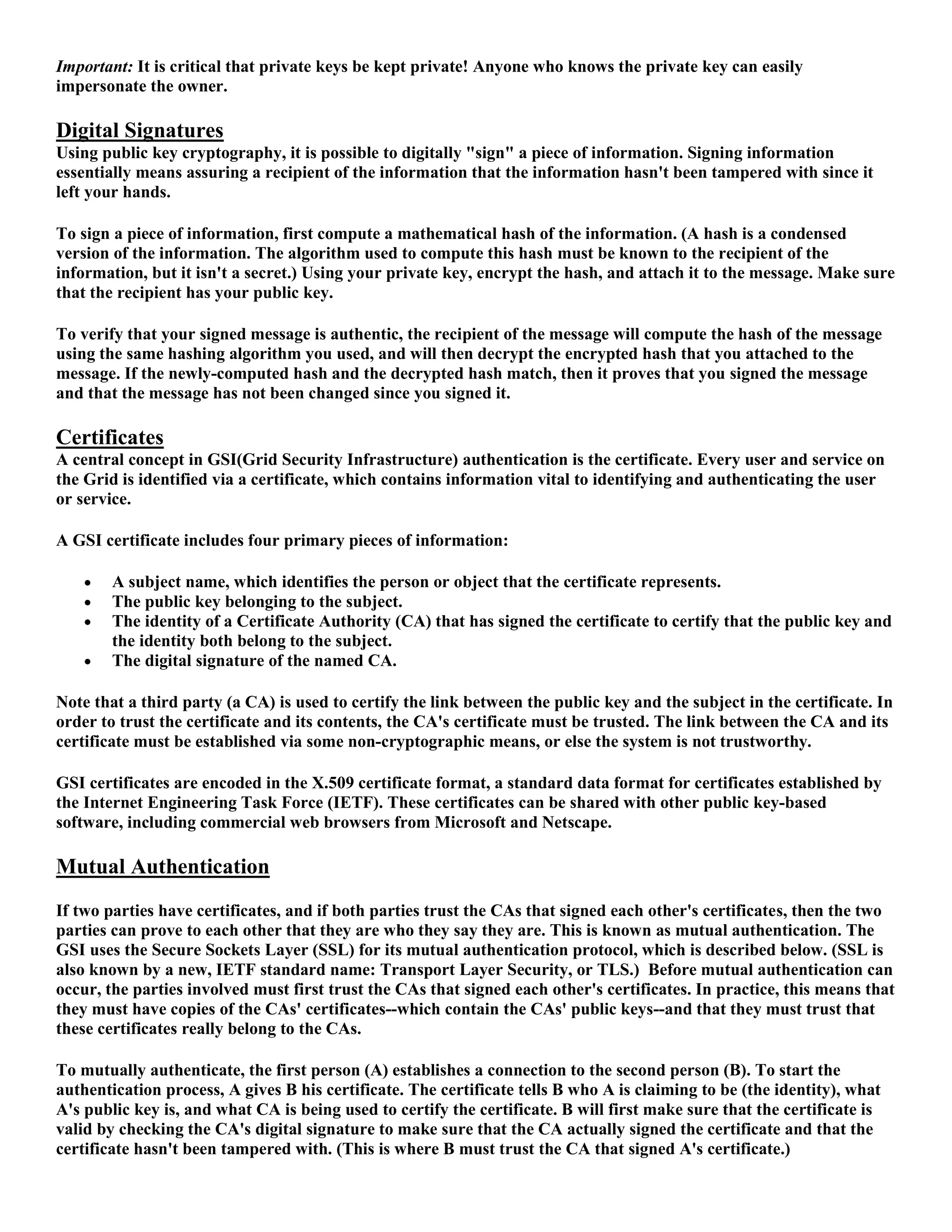 Important: It is critical that private keys be kept private! Anyone who knows the private key can easily
impersonate the owner.

Digital Signatures
Using public key cryptography, it is possible to digitally "sign" a piece of information. Signing information
essentially means assuring a recipient of the information that the information hasn't been tampered with since it
left your hands.

To sign a piece of information, first compute a mathematical hash of the information. (A hash is a condensed
version of the information. The algorithm used to compute this hash must be known to the recipient of the
information, but it isn't a secret.) Using your private key, encrypt the hash, and attach it to the message. Make sure
that the recipient has your public key.

To verify that your signed message is authentic, the recipient of the message will compute the hash of the message
using the same hashing algorithm you used, and will then decrypt the encrypted hash that you attached to the
message. If the newly-computed hash and the decrypted hash match, then it proves that you signed the message
and that the message has not been changed since you signed it.

Certificates
A central concept in GSI(Grid Security Infrastructure) authentication is the certificate. Every user and service on
the Grid is identified via a certificate, which contains information vital to identifying and authenticating the user
or service.

A GSI certificate includes four primary pieces of information:

       A subject name, which identifies the person or object that the certificate represents.
       The public key belonging to the subject.
       The identity of a Certificate Authority (CA) that has signed the certificate to certify that the public key and
        the identity both belong to the subject.
       The digital signature of the named CA.

Note that a third party (a CA) is used to certify the link between the public key and the subject in the certificate. In
order to trust the certificate and its contents, the CA's certificate must be trusted. The link between the CA and its
certificate must be established via some non-cryptographic means, or else the system is not trustworthy.

GSI certificates are encoded in the X.509 certificate format, a standard data format for certificates established by
the Internet Engineering Task Force (IETF). These certificates can be shared with other public key-based
software, including commercial web browsers from Microsoft and Netscape.

Mutual Authentication
If two parties have certificates, and if both parties trust the CAs that signed each other's certificates, then the two
parties can prove to each other that they are who they say they are. This is known as mutual authentication. The
GSI uses the Secure Sockets Layer (SSL) for its mutual authentication protocol, which is described below. (SSL is
also known by a new, IETF standard name: Transport Layer Security, or TLS.) Before mutual authentication can
occur, the parties involved must first trust the CAs that signed each other's certificates. In practice, this means that
they must have copies of the CAs' certificates--which contain the CAs' public keys--and that they must trust that
these certificates really belong to the CAs.

To mutually authenticate, the first person (A) establishes a connection to the second person (B). To start the
authentication process, A gives B his certificate. The certificate tells B who A is claiming to be (the identity), what
A's public key is, and what CA is being used to certify the certificate. B will first make sure that the certificate is
valid by checking the CA's digital signature to make sure that the CA actually signed the certificate and that the
certificate hasn't been tampered with. (This is where B must trust the CA that signed A's certificate.)
 