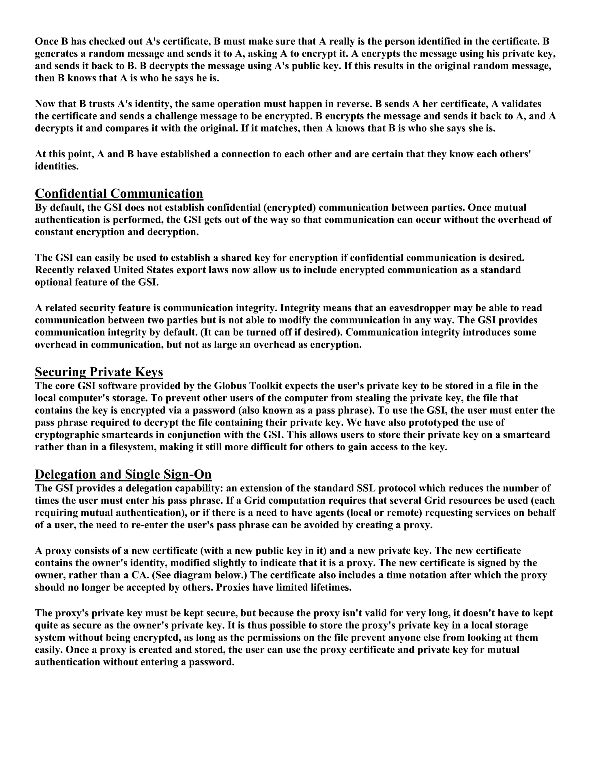 Once B has checked out A's certificate, B must make sure that A really is the person identified in the certificate. B
generates a random message and sends it to A, asking A to encrypt it. A encrypts the message using his private key,
and sends it back to B. B decrypts the message using A's public key. If this results in the original random message,
then B knows that A is who he says he is.

Now that B trusts A's identity, the same operation must happen in reverse. B sends A her certificate, A validates
the certificate and sends a challenge message to be encrypted. B encrypts the message and sends it back to A, and A
decrypts it and compares it with the original. If it matches, then A knows that B is who she says she is.

At this point, A and B have established a connection to each other and are certain that they know each others'
identities.

Confidential Communication
By default, the GSI does not establish confidential (encrypted) communication between parties. Once mutual
authentication is performed, the GSI gets out of the way so that communication can occur without the overhead of
constant encryption and decryption.

The GSI can easily be used to establish a shared key for encryption if confidential communication is desired.
Recently relaxed United States export laws now allow us to include encrypted communication as a standard
optional feature of the GSI.

A related security feature is communication integrity. Integrity means that an eavesdropper may be able to read
communication between two parties but is not able to modify the communication in any way. The GSI provides
communication integrity by default. (It can be turned off if desired). Communication integrity introduces some
overhead in communication, but not as large an overhead as encryption.

Securing Private Keys
The core GSI software provided by the Globus Toolkit expects the user's private key to be stored in a file in the
local computer's storage. To prevent other users of the computer from stealing the private key, the file that
contains the key is encrypted via a password (also known as a pass phrase). To use the GSI, the user must enter the
pass phrase required to decrypt the file containing their private key. We have also prototyped the use of
cryptographic smartcards in conjunction with the GSI. This allows users to store their private key on a smartcard
rather than in a filesystem, making it still more difficult for others to gain access to the key.

Delegation and Single Sign-On
The GSI provides a delegation capability: an extension of the standard SSL protocol which reduces the number of
times the user must enter his pass phrase. If a Grid computation requires that several Grid resources be used (each
requiring mutual authentication), or if there is a need to have agents (local or remote) requesting services on behalf
of a user, the need to re-enter the user's pass phrase can be avoided by creating a proxy.

A proxy consists of a new certificate (with a new public key in it) and a new private key. The new certificate
contains the owner's identity, modified slightly to indicate that it is a proxy. The new certificate is signed by the
owner, rather than a CA. (See diagram below.) The certificate also includes a time notation after which the proxy
should no longer be accepted by others. Proxies have limited lifetimes.

The proxy's private key must be kept secure, but because the proxy isn't valid for very long, it doesn't have to kept
quite as secure as the owner's private key. It is thus possible to store the proxy's private key in a local storage
system without being encrypted, as long as the permissions on the file prevent anyone else from looking at them
easily. Once a proxy is created and stored, the user can use the proxy certificate and private key for mutual
authentication without entering a password.
 