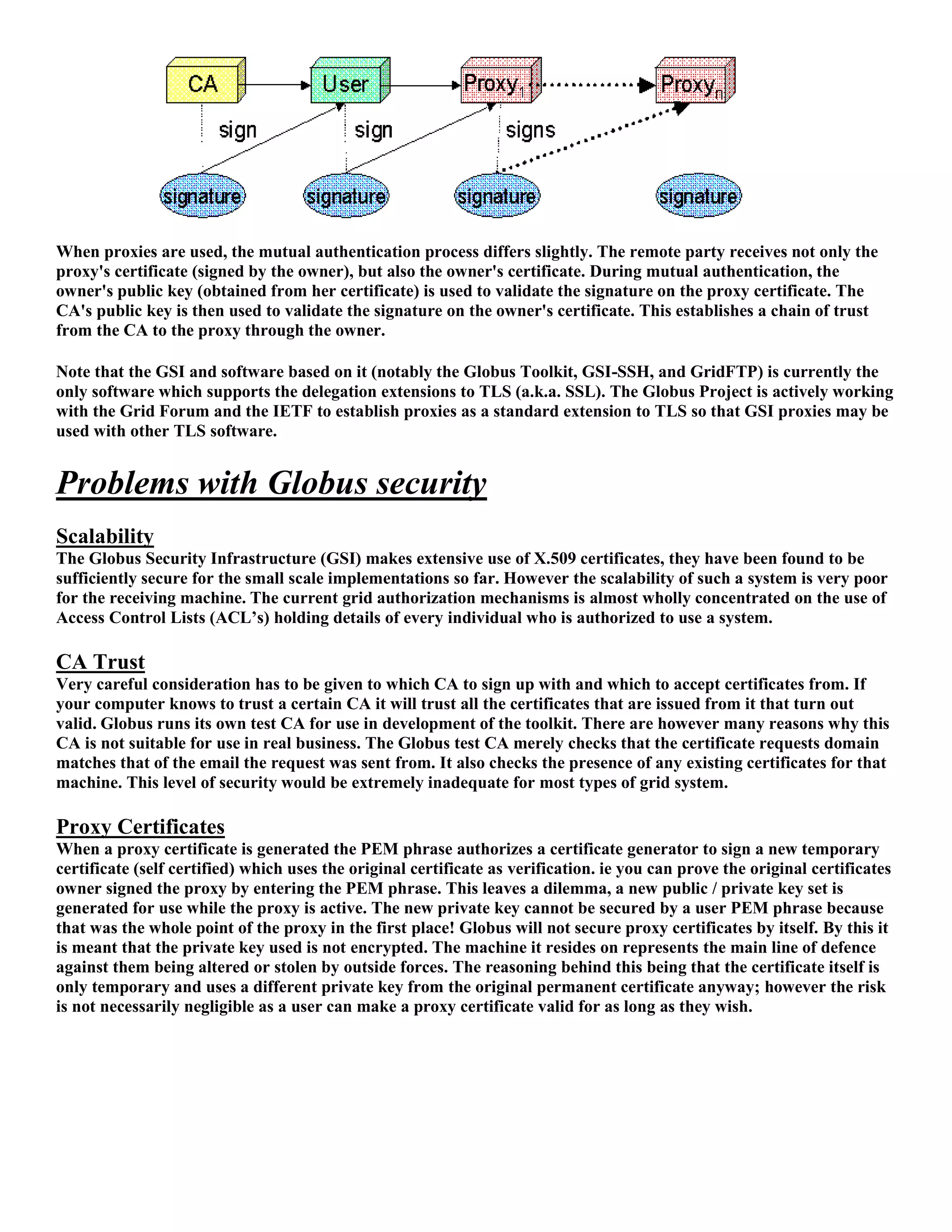 When proxies are used, the mutual authentication process differs slightly. The remote party receives not only the
proxy's certificate (signed by the owner), but also the owner's certificate. During mutual authentication, the
owner's public key (obtained from her certificate) is used to validate the signature on the proxy certificate. The
CA's public key is then used to validate the signature on the owner's certificate. This establishes a chain of trust
from the CA to the proxy through the owner.

Note that the GSI and software based on it (notably the Globus Toolkit, GSI-SSH, and GridFTP) is currently the
only software which supports the delegation extensions to TLS (a.k.a. SSL). The Globus Project is actively working
with the Grid Forum and the IETF to establish proxies as a standard extension to TLS so that GSI proxies may be
used with other TLS software.


Problems with Globus security
Scalability
The Globus Security Infrastructure (GSI) makes extensive use of X.509 certificates, they have been found to be
sufficiently secure for the small scale implementations so far. However the scalability of such a system is very poor
for the receiving machine. The current grid authorization mechanisms is almost wholly concentrated on the use of
Access Control Lists (ACL’s) holding details of every individual who is authorized to use a system.

CA Trust
Very careful consideration has to be given to which CA to sign up with and which to accept certificates from. If
your computer knows to trust a certain CA it will trust all the certificates that are issued from it that turn out
valid. Globus runs its own test CA for use in development of the toolkit. There are however many reasons why this
CA is not suitable for use in real business. The Globus test CA merely checks that the certificate requests domain
matches that of the email the request was sent from. It also checks the presence of any existing certificates for that
machine. This level of security would be extremely inadequate for most types of grid system.

Proxy Certificates
When a proxy certificate is generated the PEM phrase authorizes a certificate generator to sign a new temporary
certificate (self certified) which uses the original certificate as verification. ie you can prove the original certificates
owner signed the proxy by entering the PEM phrase. This leaves a dilemma, a new public / private key set is
generated for use while the proxy is active. The new private key cannot be secured by a user PEM phrase because
that was the whole point of the proxy in the first place! Globus will not secure proxy certificates by itself. By this it
is meant that the private key used is not encrypted. The machine it resides on represents the main line of defence
against them being altered or stolen by outside forces. The reasoning behind this being that the certificate itself is
only temporary and uses a different private key from the original permanent certificate anyway; however the risk
is not necessarily negligible as a user can make a proxy certificate valid for as long as they wish.
 