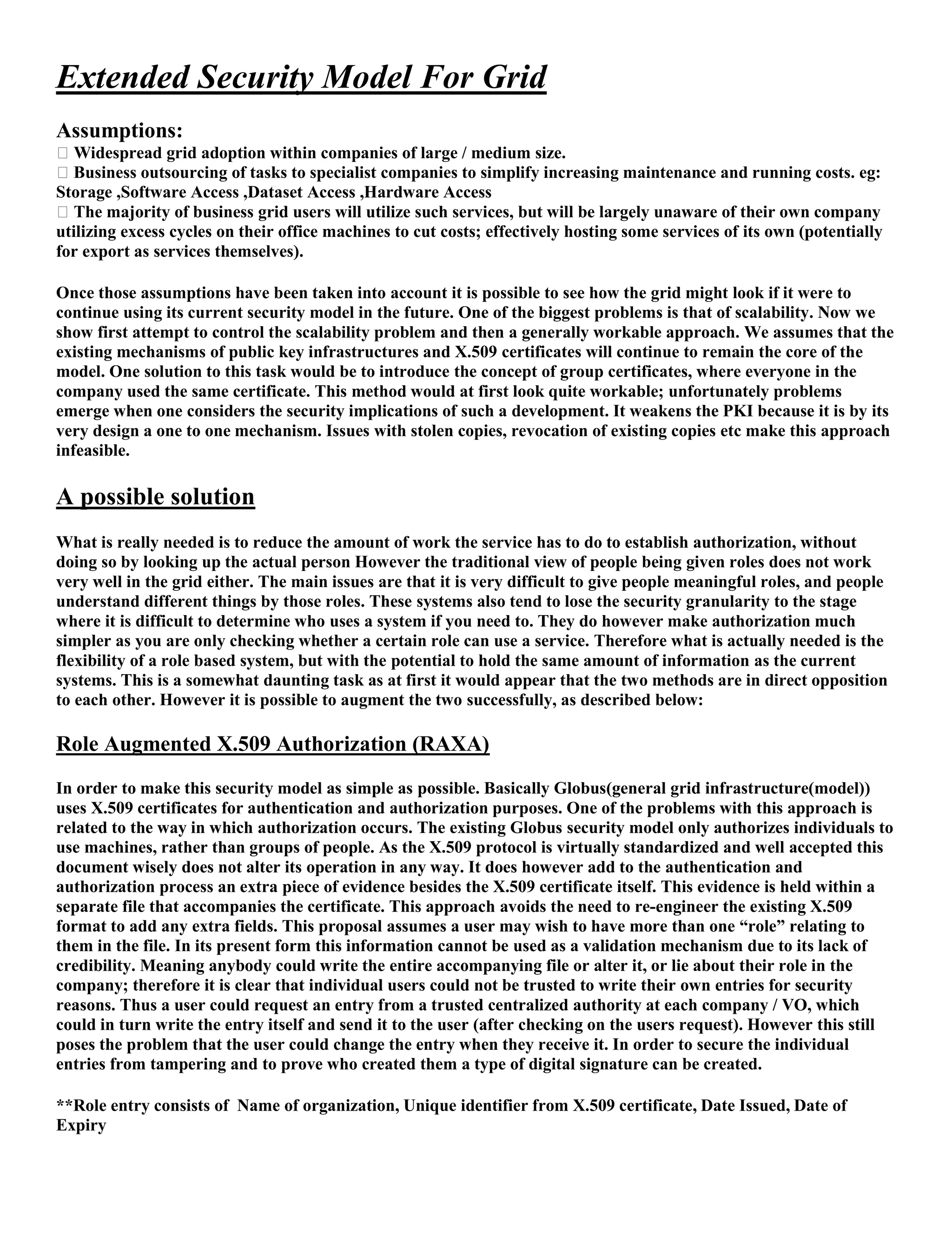 Extended Security Model For Grid
Assumptions:
� Widespread grid adoption within companies of large / medium size.
� Business outsourcing of tasks to specialist companies to simplify increasing maintenance and running costs. eg:
Storage ,Software Access ,Dataset Access ,Hardware Access
� The majority of business grid users will utilize such services, but will be largely unaware of their own company
utilizing excess cycles on their office machines to cut costs; effectively hosting some services of its own (potentially
for export as services themselves).

Once those assumptions have been taken into account it is possible to see how the grid might look if it were to
continue using its current security model in the future. One of the biggest problems is that of scalability. Now we
show first attempt to control the scalability problem and then a generally workable approach. We assumes that the
existing mechanisms of public key infrastructures and X.509 certificates will continue to remain the core of the
model. One solution to this task would be to introduce the concept of group certificates, where everyone in the
company used the same certificate. This method would at first look quite workable; unfortunately problems
emerge when one considers the security implications of such a development. It weakens the PKI because it is by its
very design a one to one mechanism. Issues with stolen copies, revocation of existing copies etc make this approach
infeasible.

A possible solution
What is really needed is to reduce the amount of work the service has to do to establish authorization, without
doing so by looking up the actual person However the traditional view of people being given roles does not work
very well in the grid either. The main issues are that it is very difficult to give people meaningful roles, and people
understand different things by those roles. These systems also tend to lose the security granularity to the stage
where it is difficult to determine who uses a system if you need to. They do however make authorization much
simpler as you are only checking whether a certain role can use a service. Therefore what is actually needed is the
flexibility of a role based system, but with the potential to hold the same amount of information as the current
systems. This is a somewhat daunting task as at first it would appear that the two methods are in direct opposition
to each other. However it is possible to augment the two successfully, as described below:

Role Augmented X.509 Authorization (RAXA)
In order to make this security model as simple as possible. Basically Globus(general grid infrastructure(model))
uses X.509 certificates for authentication and authorization purposes. One of the problems with this approach is
related to the way in which authorization occurs. The existing Globus security model only authorizes individuals to
use machines, rather than groups of people. As the X.509 protocol is virtually standardized and well accepted this
document wisely does not alter its operation in any way. It does however add to the authentication and
authorization process an extra piece of evidence besides the X.509 certificate itself. This evidence is held within a
separate file that accompanies the certificate. This approach avoids the need to re-engineer the existing X.509
format to add any extra fields. This proposal assumes a user may wish to have more than one “role” relating to
them in the file. In its present form this information cannot be used as a validation mechanism due to its lack of
credibility. Meaning anybody could write the entire accompanying file or alter it, or lie about their role in the
company; therefore it is clear that individual users could not be trusted to write their own entries for security
reasons. Thus a user could request an entry from a trusted centralized authority at each company / VO, which
could in turn write the entry itself and send it to the user (after checking on the users request). However this still
poses the problem that the user could change the entry when they receive it. In order to secure the individual
entries from tampering and to prove who created them a type of digital signature can be created.

**Role entry consists of Name of organization, Unique identifier from X.509 certificate, Date Issued, Date of
Expiry
 