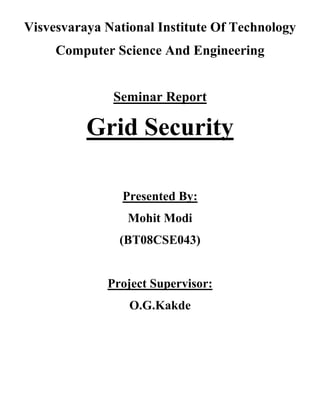 Visvesvaraya National Institute Of Technology
     Computer Science And Engineering


              Seminar Report

          Grid Security

                Presented By:
                 Mohit Modi
               (BT08CSE043)


             Project Supervisor:
                 O.G.Kakde
 