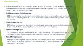 Open Grid Services infrastructure
 The Open Grid Services Infrastructure (OGSI) is a framework that makes it easier for
different computers and software systems to work together on a shared task. Let's
break down OGSI in simple terms:
1. Grid Computing Collaboration:
OGSI is designed for situations where multiple computers need to collaborate and share their
resources. These computers could be in different locations, but OGSI helps them work together
like a team.
2. Sharing Resources:
OGSI allows computers to share their processing power, storage space, and other capabilities.
This is helpful when a task is too big for one computer to handle alone.
3. Common Language:
OGSI provides a common language or set of rules that all the computers understand. It's like
having a translator that ensures everyone speaks the same "computing language."
4. Task Management:
When you have a big task, you can break it into smaller pieces, and OGSI helps manage these
pieces across different computers. Each computer works on its part of the task, and OGSI
coordinates everything.
 
