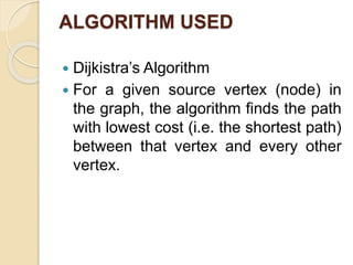 ALGORITHM USED
 Dijkistra’s Algorithm
 For a given source vertex (node) in
the graph, the algorithm finds the path
with lowest cost (i.e. the shortest path)
between that vertex and every other
vertex.
 