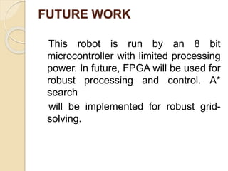 FUTURE WORK
This robot is run by an 8 bit
microcontroller with limited processing
power. In future, FPGA will be used for
robust processing and control. A*
search
will be implemented for robust grid-
solving.
 