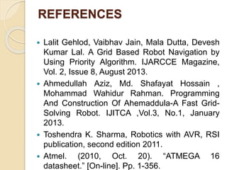 REFERENCES
 Lalit Gehlod, Vaibhav Jain, Mala Dutta, Devesh
Kumar Lal. A Grid Based Robot Navigation by
Using Priority Algorithm. IJARCCE Magazine,
Vol. 2, Issue 8, August 2013.
 Ahmedullah Aziz, Md. Shafayat Hossain ,
Mohammad Wahidur Rahman. Programming
And Construction Of Ahemaddula-A Fast Grid-
Solving Robot. IJITCA ,Vol.3, No.1, January
2013.
 Toshendra K. Sharma, Robotics with AVR, RSI
publication, second edition 2011.
 Atmel. (2010, Oct. 20). “ATMEGA 16
datasheet.” [On-line]. Pp. 1-356.
 