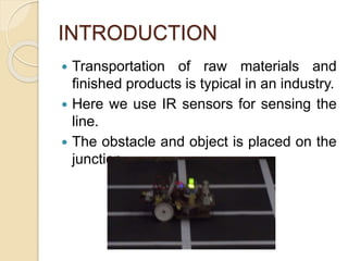 INTRODUCTION
 Transportation of raw materials and
finished products is typical in an industry.
 Here we use IR sensors for sensing the
line.
 The obstacle and object is placed on the
junction.
 