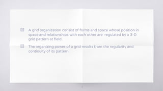 5
▧ A grid organization consist of forms and space whose position in
space and relationships with each other are regulated by a 3-D
grid pattern at ﬁeld.
▧ The organizing power of a grid results from the regularity and
continuity of its pattern.
5
 