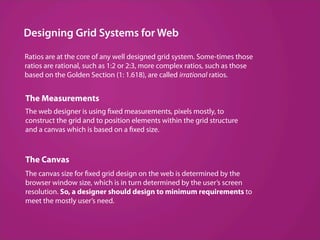 Designing Grid Systems for Web

Ratios are at the core of any well designed grid system. Some­times those
ratios are rational, such as 1:2 or 2:3, more complex ratios, such as those
based on the Golden Section (1: 1.618), are called irrational ratios.


The Measurements
The web designer is using fixed measurements, pixels mostly, to
construct the grid and to position elements within the grid structure
and a canvas which is based on a fixed size.



The Canvas
The canvas size for fixed grid design on the web is determined by the
browser window size, which is in turn determined by the user’s screen
resolution. So, a designer should design to minimum requirements to
meet the mostly user’s need.
 
