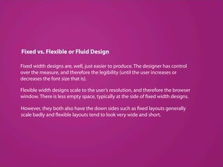 Fixed vs. Flexible or Fluid Design

Fixed width designs are, well, just easier to produce. The designer has control
over the measure, and therefore the legibility (until the user increases or
decreases the font size that is). 

Flexible width designs scale to the user’s resolution, and therefore the browser
window. There is less empty space, typically at the side of fixed width designs.

However, they both also have the down sides such as fixed layouts generally
scale badly and flexible layouts tend to look very wide and short.
 
