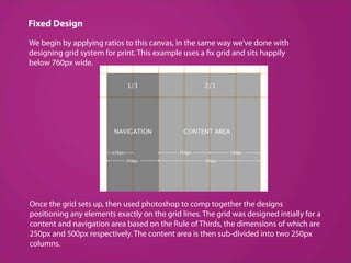 Fixed Design
We begin by applying ratios to this canvas, in the same way we’ve done with
designing grid system for print. This example uses a fix grid and sits happily
below 760px wide.




Once the grid sets up, then used photoshop to comp together the designs
positioning any elements exactly on the grid lines. The grid was designed intially for a
content and navigation area based on the Rule of Thirds, the dimensions of which are
250px and 500px respectively. The content area is then sub­divided into two 250px
columns. 
 